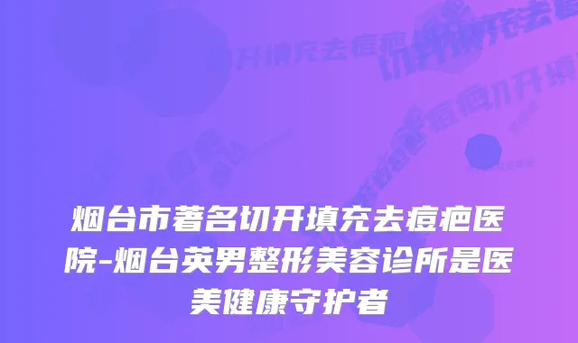烟台市著名切开填充去痘疤医院-烟台英男整形美容诊所是医美健康守护者