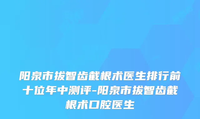 阳泉市拔智齿截根术医生排行前十位年中测评-阳泉市拔智齿截根术口腔医生