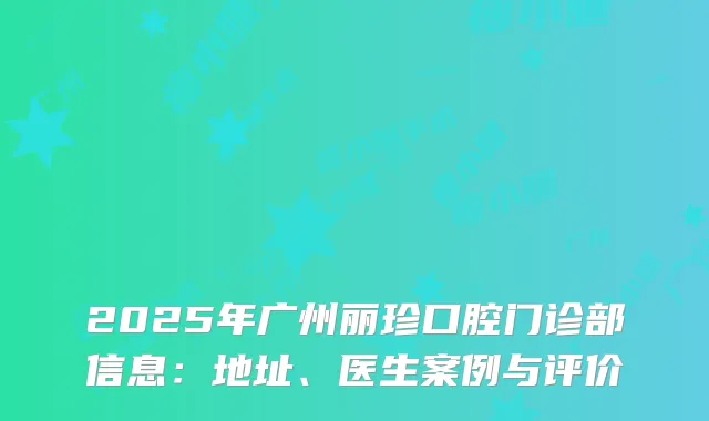 2025年广州丽珍口腔门诊部信息：地址、医生案例与评价
