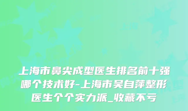 上海市鼻尖成型医生排名前十强哪个技术好-上海市吴自萍整形医生个个实力派_收藏不亏