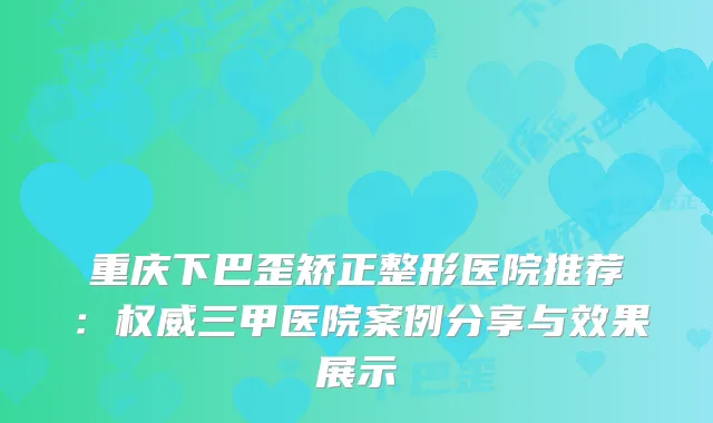 重庆下巴歪矫正整形医院推荐:三甲医院案例分享与效果展示