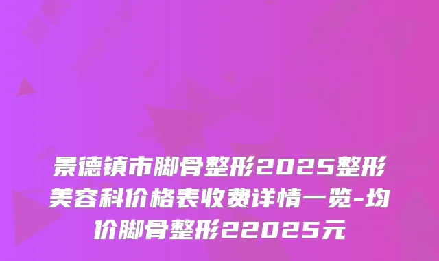 景德镇市脚骨整形2025整形美容科价格表收费详情一览-均价脚骨整形22025元