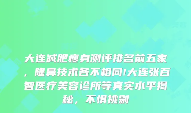大连减肥瘦身测评排名前五家，隆鼻技术各不相同!大连张百智医疗美容诊所等真实水平揭秘，不惧挑剔