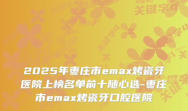 2025年枣庄市emax烤瓷牙医院上榜名单前十随心选-枣庄市emax烤瓷牙口腔医院