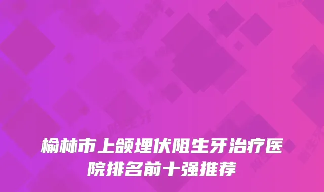 榆林市上颌埋伏阻生牙医院排名前十强推荐