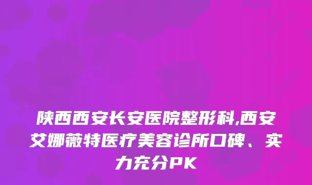 陕西西安长安医院整形科,西安艾娜薇特医疗美容诊所口碑、实力充分PK