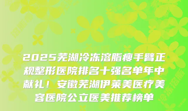 2025芜湖冷冻溶脂瘦手臂正规整形医院排名十强名单年中献礼！安徽芜湖伊莱美医疗美容医院公立医美推荐榜单