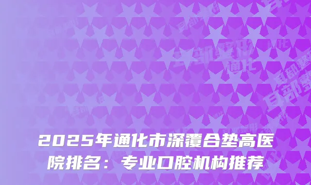 2025年通化市深覆合垫高医院排名：专业口腔机构推荐
