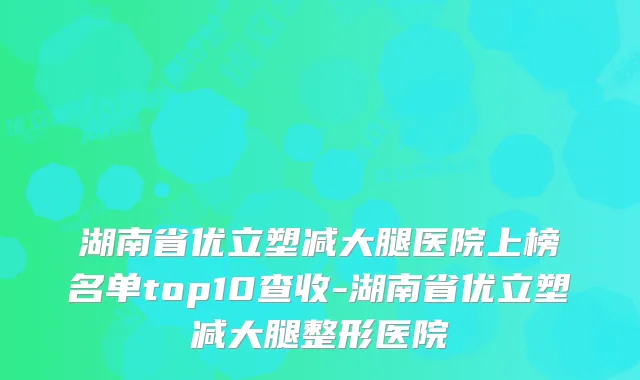 湖南省优立塑减大腿医院上榜名单top10查收-湖南省优立塑减大腿整形医院