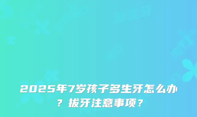 2025年7岁孩子多生牙怎么办？拔牙注意事项？
