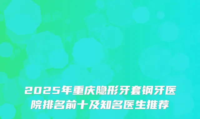 2025年重庆隐形牙套钢牙医院排名前十及知名医生推荐