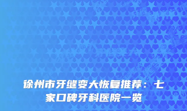 徐州市牙缝变大恢复推荐：七家口碑牙科医院一览