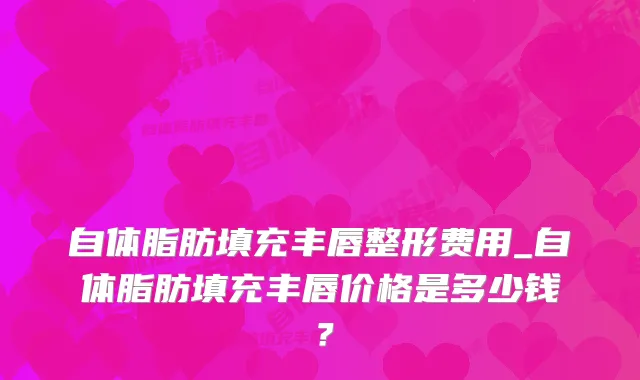 自体脂肪填充丰唇整形费用_自体脂肪填充丰唇价格是多少钱？