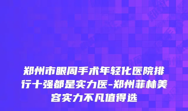 郑州市眼周手术年轻化医院排行十强都是实力医-郑州菲林美容实力不凡值得选