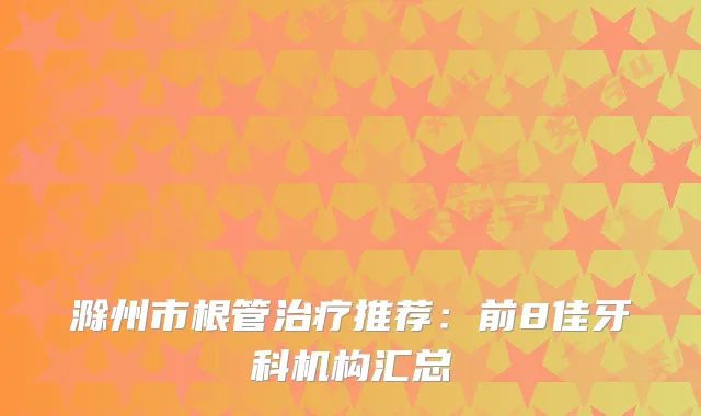 滁州市根管推荐：前8佳牙科机构汇总