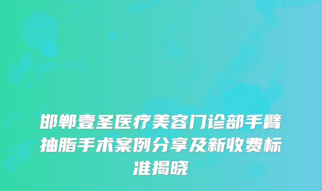 邯郸壹圣医疗美容门诊部手臂抽脂手术案例分享及新收费标准揭晓