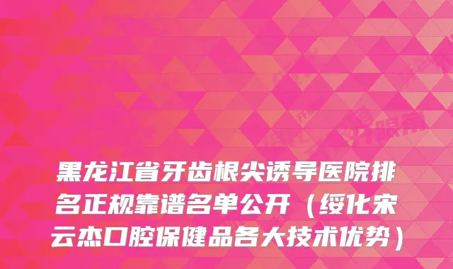 黑龙江省牙齿根尖诱导医院排名正规靠谱名单公开（绥化宋云杰口腔保健品各大技术优势）