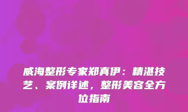 威海整形专家郑真伊:精湛技艺、案例详述,整形美容全方位指南