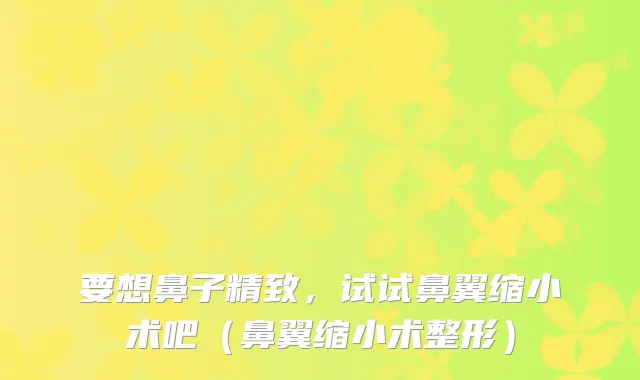要想鼻子精致，试试鼻翼缩小术吧（鼻翼缩小术整形）