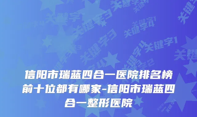 信阳市瑞蓝四合一医院排名榜前十位都有哪家-信阳市瑞蓝四合一整形医院