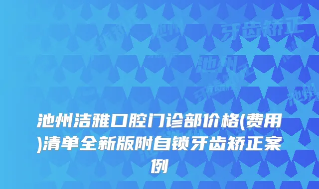 池州洁雅口腔门诊部价格(费用)清单全新版附自锁牙齿矫正案例
