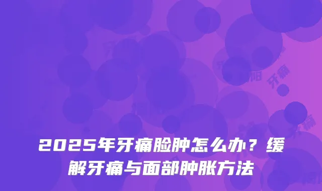 2025年牙痛脸肿怎么办？缓解牙痛与面部肿胀方法