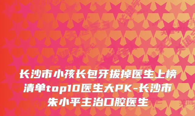 长沙市小孩长包牙拔掉医生上榜清单top10医生大PK-长沙市朱小平主治口腔医生
