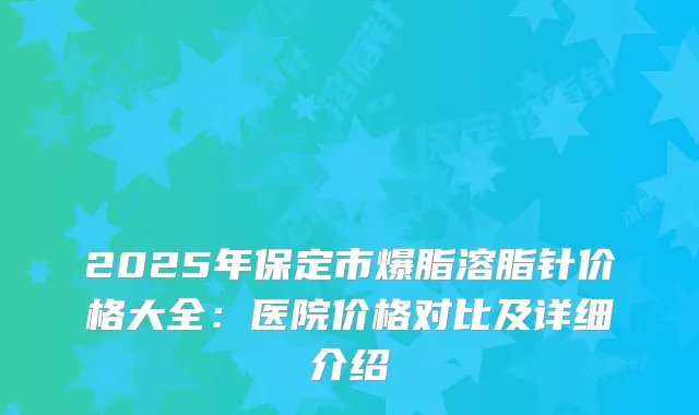 2025年保定市爆脂溶脂针价格大全：医院价格对比及详细介绍
