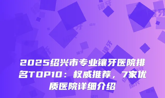 2025绍兴市专业镶牙医院排名TOP10：推荐，7家优质医院详细介绍