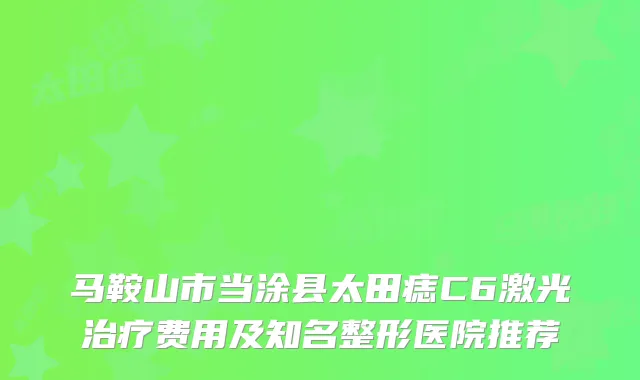 马鞍山市当涂县太田痣C6激光费用及知名整形医院推荐