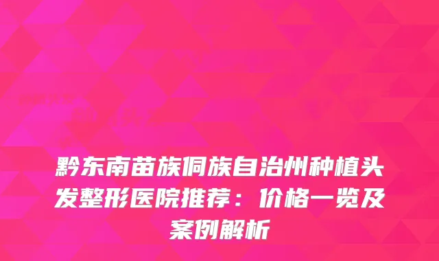 黔东南苗族侗族自治州种植头发整形医院推荐：价格一览及案例解析