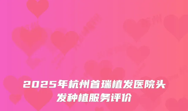 2025年杭州首瑞植发医院头发种植服务评价