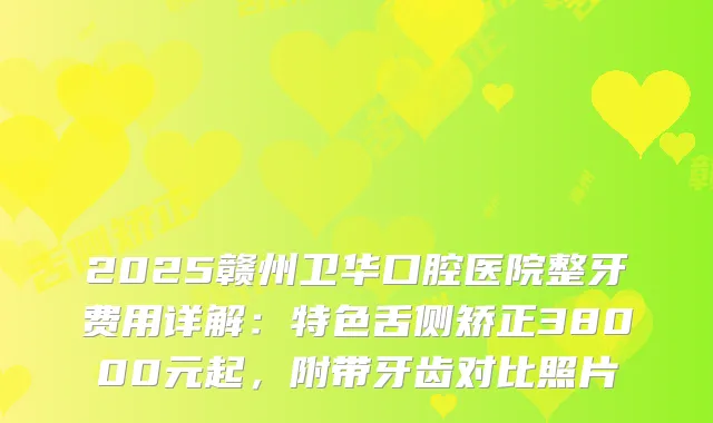 2025赣州卫华口腔医院整牙费用详解：特色舌侧矫正38000元起，附带牙齿对比照片