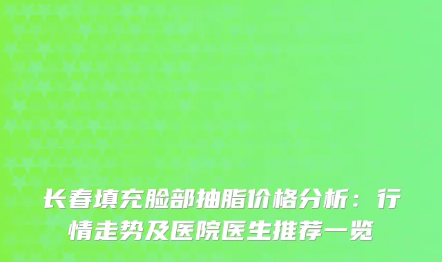 长春填充脸部抽脂价格分析：行情走势及医院医生推荐一览