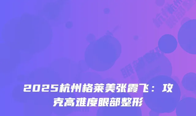 2025杭州格莱美张霞飞：攻克高难度眼部整形