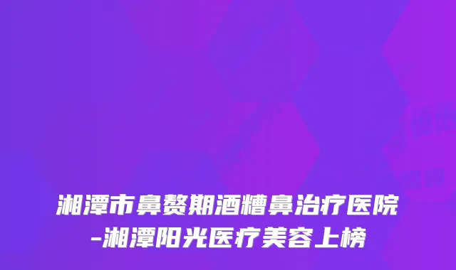 湘潭市鼻赘期酒糟鼻医院-湘潭阳光医疗美容上榜