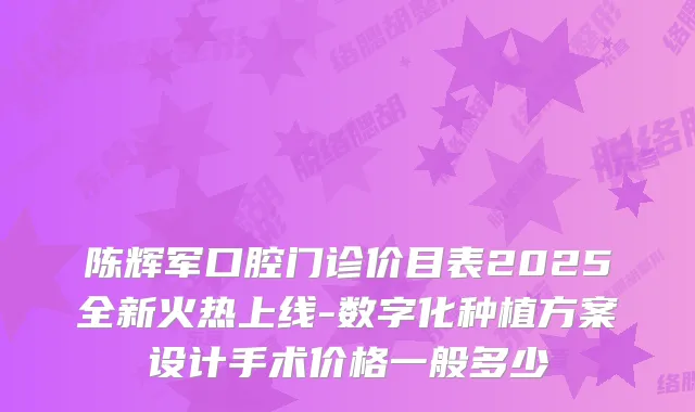 陈辉军口腔门诊价目表2025全新火热上线-数字化种植方案设计手术价格一般多少