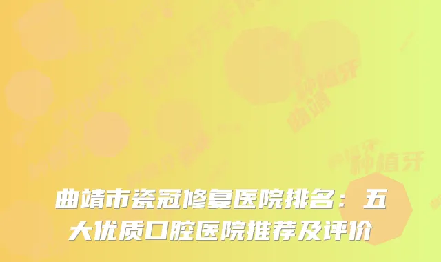 曲靖市瓷冠修复医院排名:五大优质口腔医院推荐及评价
