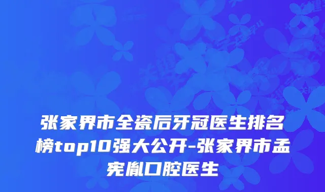 张家界市全瓷后牙冠医生排名榜top10强大公开-张家界市孟宪胤口腔医生