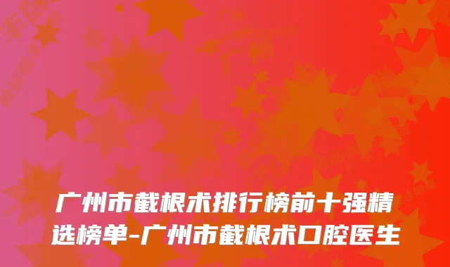 广州市截根术排行榜前十强精选榜单-广州市截根术口腔医生