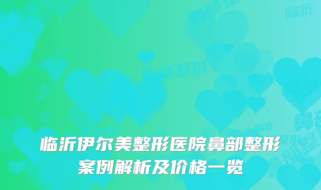 临沂伊尔美整形医院鼻部整形案例解析及价格一览