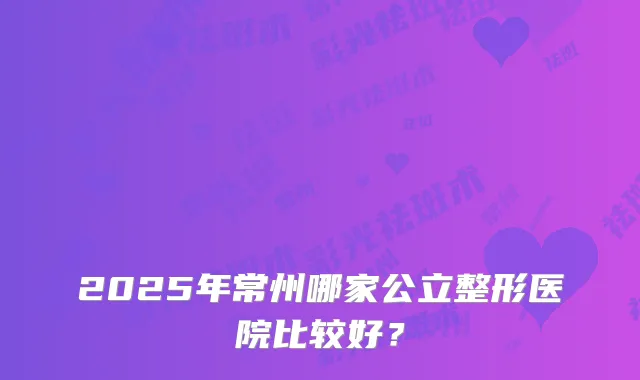 2025年常州哪家公立整形医院比较好？
