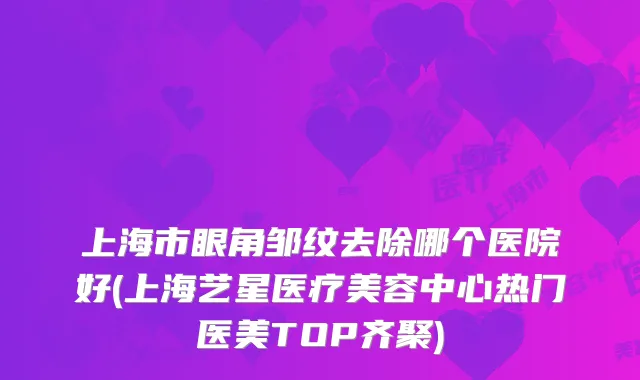 上海市眼角邹纹去除哪个医院好(上海艺星医疗美容中心热门医美TOP齐聚)
