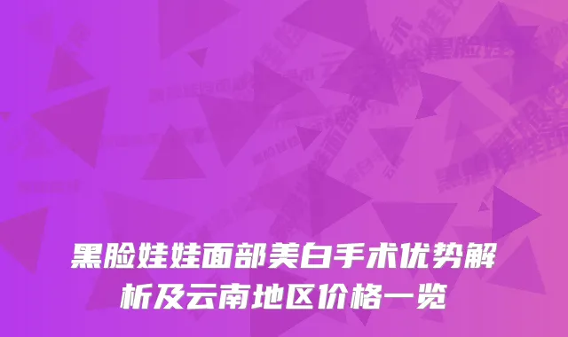 黑脸娃娃面部美白手术优势解析及云南地区价格一览