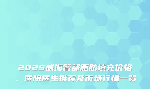 2025威海臀部脂肪填充价格、医院医生推荐及市场行情一览