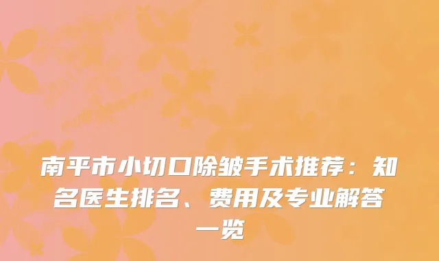 南平市小切口除皱手术推荐：知名医生排名、费用及专业解答一览