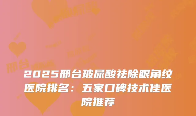 2025邢台玻尿酸祛除眼角纹医院排名：五家口碑技术佳医院推荐