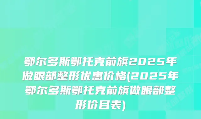 鄂尔多斯鄂托克前旗2025年做眼部整形优惠价格(2025年鄂尔多斯鄂托克前旗做眼部整形价目表)
