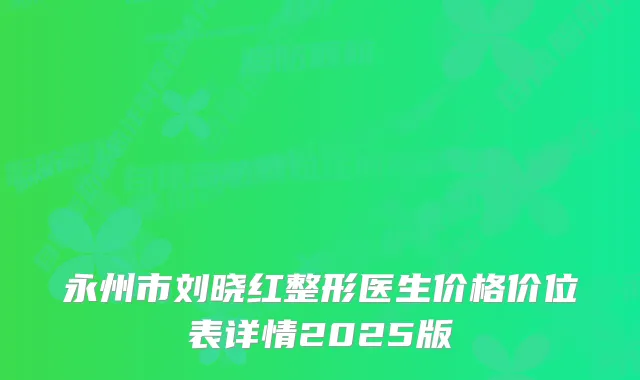 永州市刘晓红整形医生价格价位表详情2025版