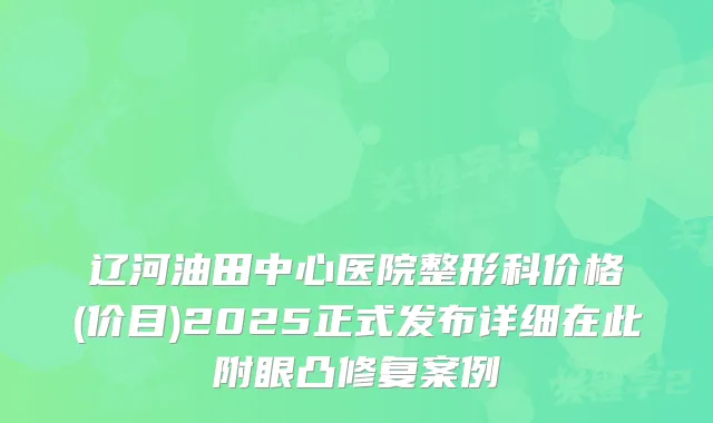 辽河油田中心医院整形科价格(价目)2025正式发布详细在此附眼凸修复案例